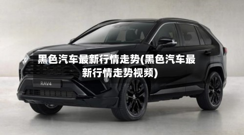 黑色汽车最新行情走势(黑色汽车最新行情走势视频)