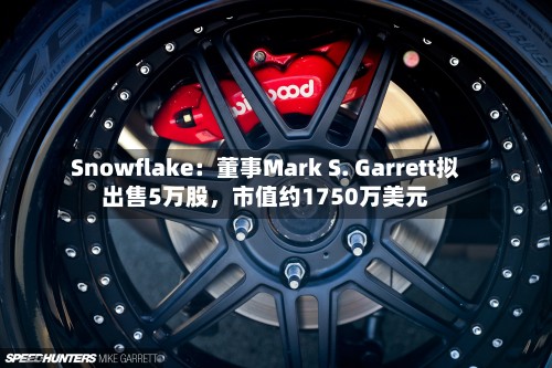 Snowflake：董事Mark S. Garrett拟出售5万股，市值约1750万美元