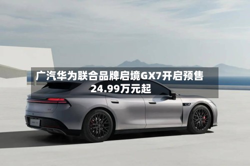 广汽华为联合品牌启境GX7开启预售 24.99万元起-第2张图片