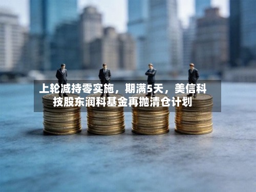 上轮减持零实施，期满5天	，美信科技股东润科基金再抛清仓计划-第3张图片