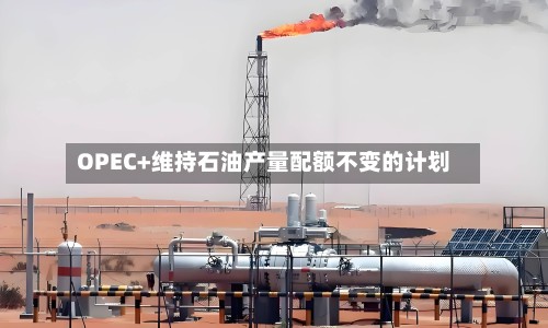 OPEC+维持石油产量配额不变的计划-第2张图片