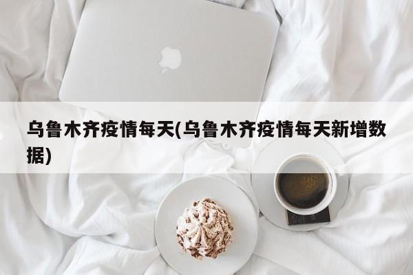 乌鲁木齐疫情每天(乌鲁木齐疫情每天新增数据)