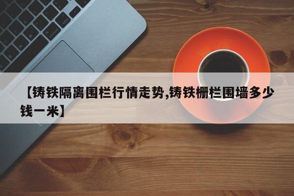 【铸铁隔离围栏行情走势,铸铁栅栏围墙多少钱一米】