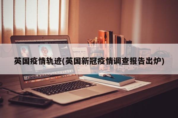 英国疫情轨迹(英国新冠疫情调查报告出炉)