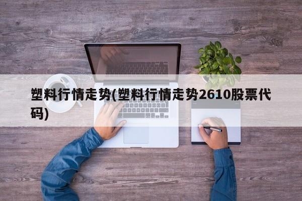 塑料行情走势(塑料行情走势2610股票代码)