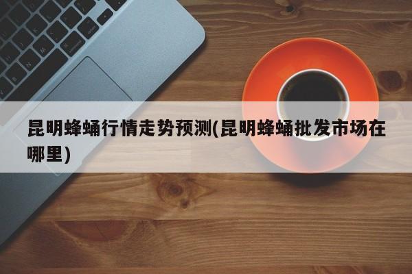 昆明蜂蛹行情走势预测(昆明蜂蛹批发市场在哪里)