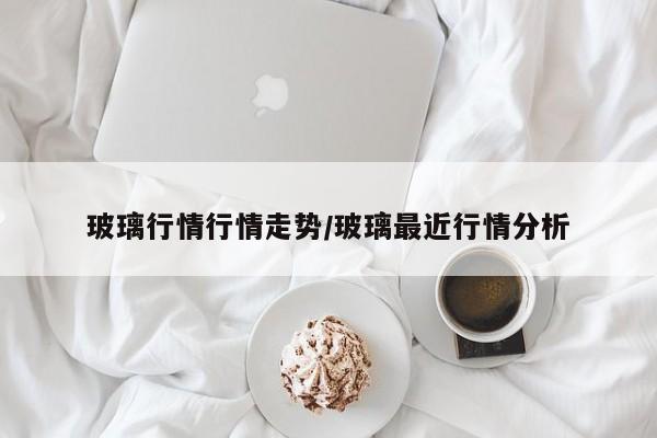 玻璃行情行情走势/玻璃最近行情分析