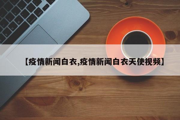【疫情新闻白衣,疫情新闻白衣天使视频】