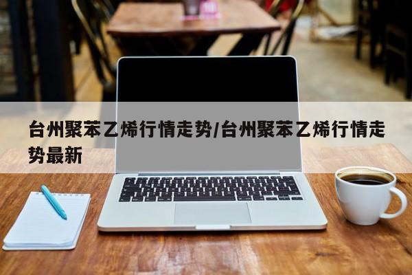 台州聚苯乙烯行情走势/台州聚苯乙烯行情走势最新