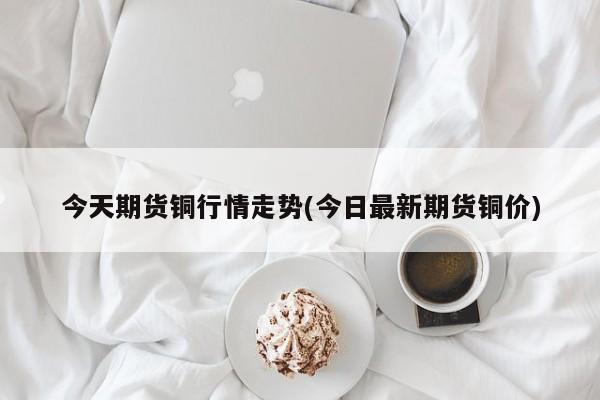 今天期货铜行情走势(今日最新期货铜价)
