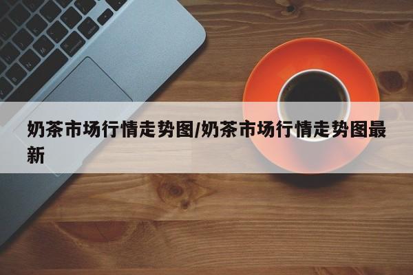 奶茶市场行情走势图/奶茶市场行情走势图最新