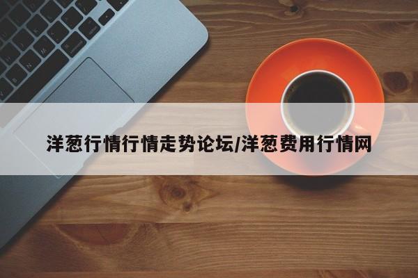 洋葱行情行情走势论坛/洋葱费用行情网