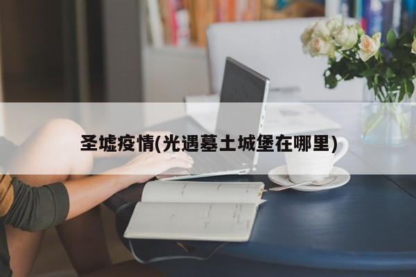 圣墟疫情(光遇墓土城堡在哪里)