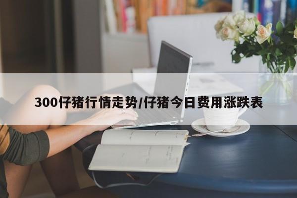 300仔猪行情走势/仔猪今日费用涨跌表