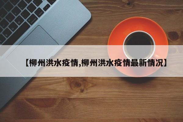 【柳州洪水疫情,柳州洪水疫情最新情况】