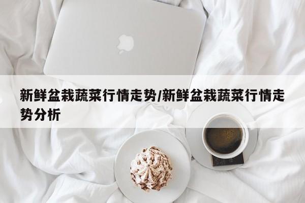 新鲜盆栽蔬菜行情走势/新鲜盆栽蔬菜行情走势分析