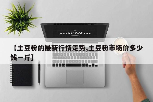 【土豆粉的最新行情走势,土豆粉市场价多少钱一斤】