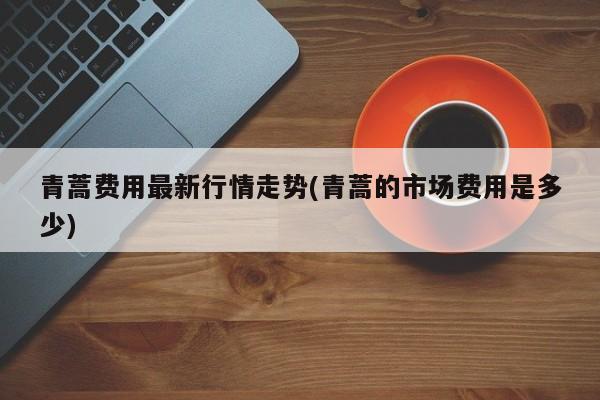 青蒿费用最新行情走势(青蒿的市场费用是多少)