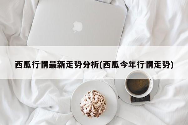 西瓜行情最新走势分析(西瓜今年行情走势)