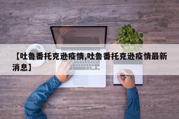 【吐鲁番托克逊疫情,吐鲁番托克逊疫情最新消息】