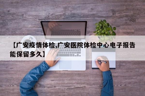 【广安疫情体检,广安医院体检中心电子报告能保留多久】
