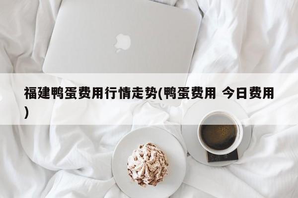 福建鸭蛋费用行情走势(鸭蛋费用 今日费用)