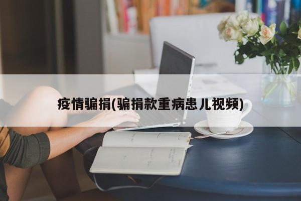 疫情骗捐(骗捐款重病患儿视频)