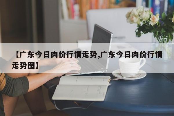 【广东今日肉价行情走势,广东今日肉价行情走势图】