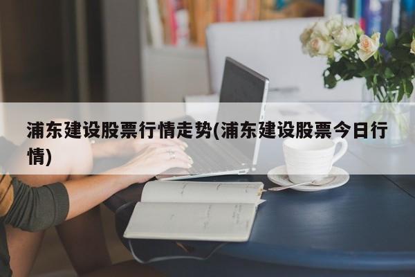 浦东建设股票行情走势(浦东建设股票今日行情)