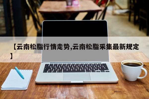 【云南松脂行情走势,云南松脂采集最新规定】