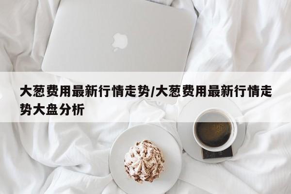 大葱费用最新行情走势/大葱费用最新行情走势大盘分析