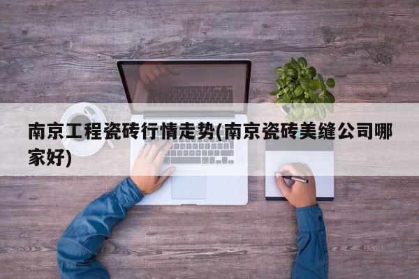 南京工程瓷砖行情走势(南京瓷砖美缝公司哪家好)