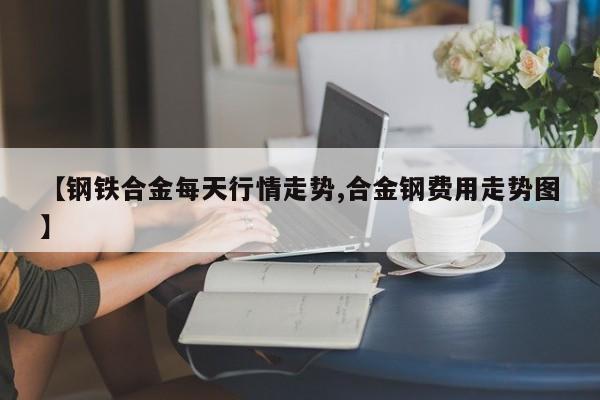 【钢铁合金每天行情走势,合金钢费用走势图】