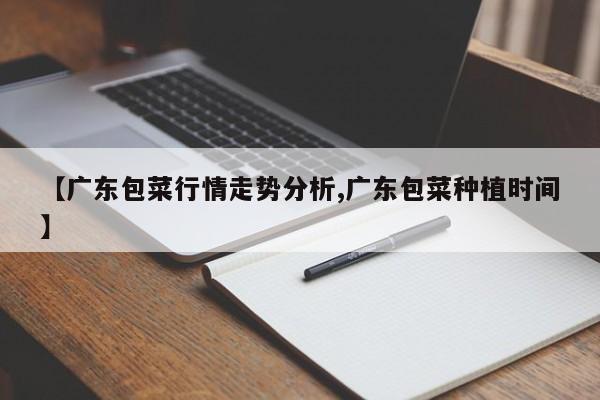 【广东包菜行情走势分析,广东包菜种植时间】
