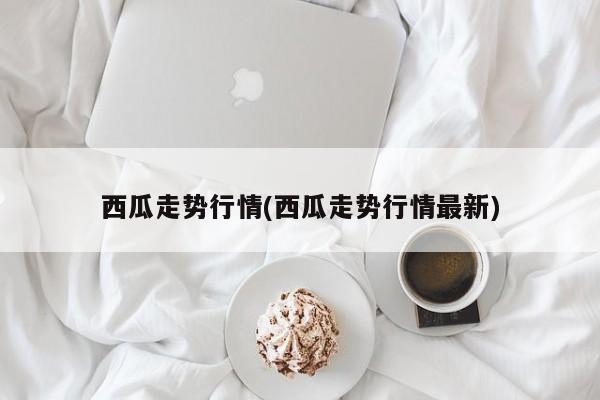 西瓜走势行情(西瓜走势行情最新)