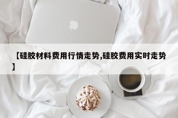 【硅胶材料费用行情走势,硅胶费用实时走势】