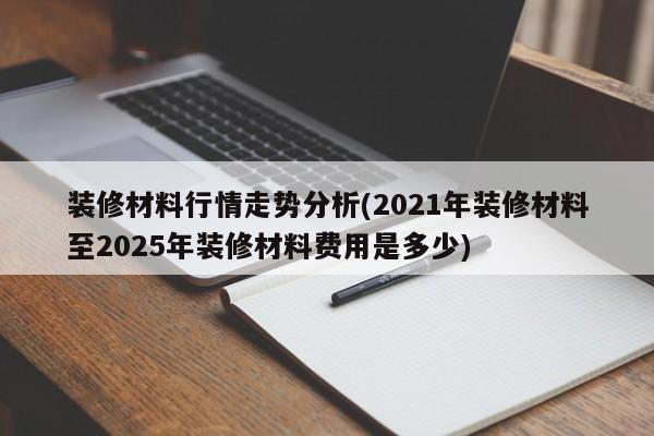 装修材料行情走势分析(2021年装修材料至2025年装修材料费用是多少)