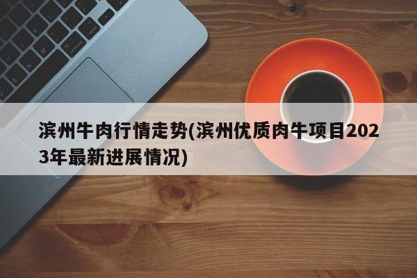滨州牛肉行情走势(滨州优质肉牛项目2023年最新进展情况)