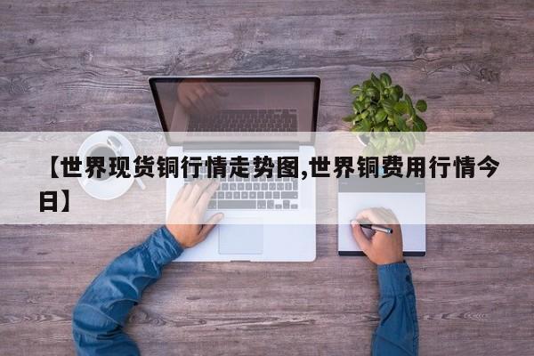 【世界现货铜行情走势图,世界铜费用行情今日】