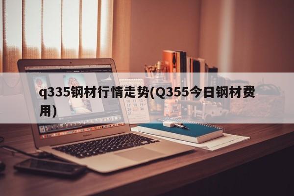 q335钢材行情走势(Q355今日钢材费用)