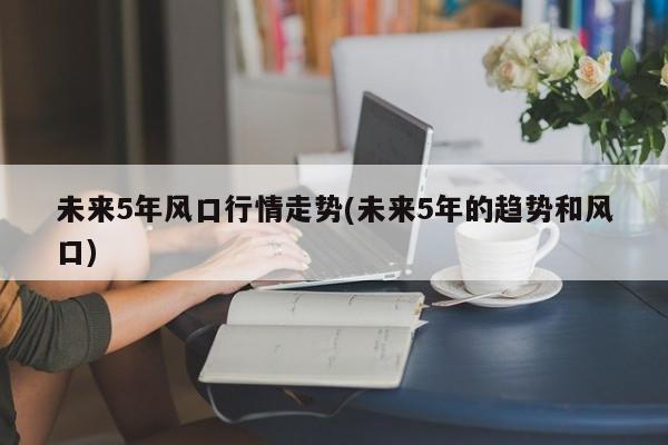 未来5年风口行情走势(未来5年的趋势和风口)