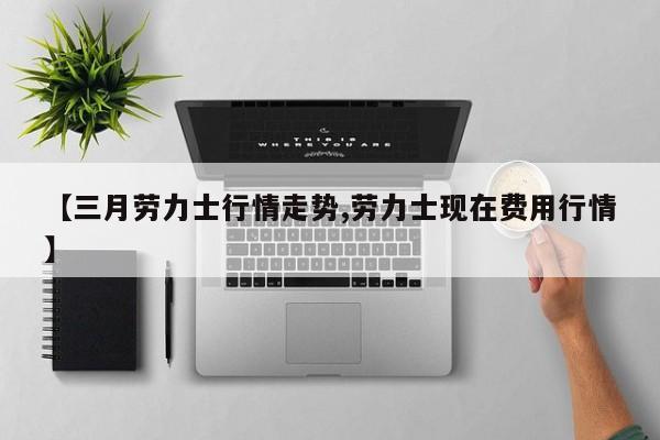 【三月劳力士行情走势,劳力士现在费用行情】