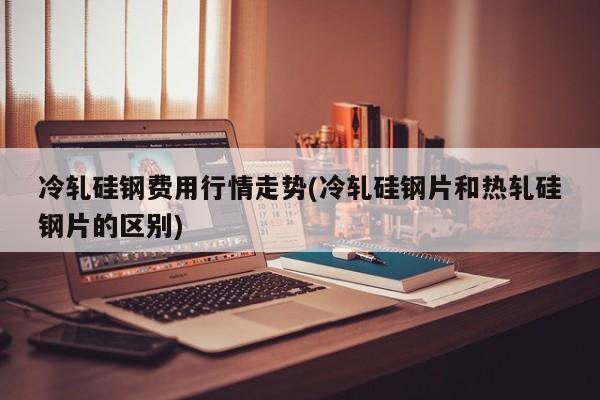 冷轧硅钢费用行情走势(冷轧硅钢片和热轧硅钢片的区别)