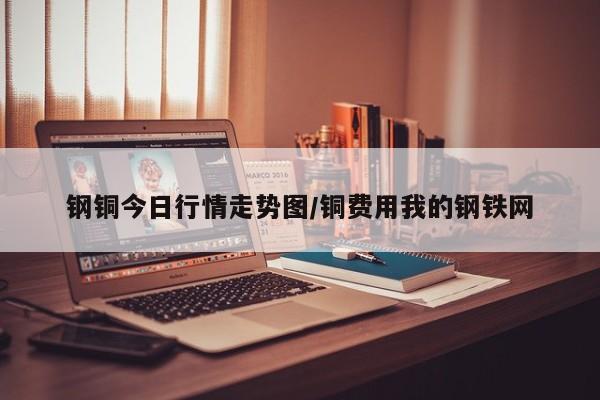钢铜今日行情走势图/铜费用我的钢铁网