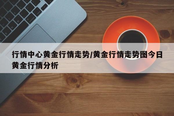 行情中心黄金行情走势/黄金行情走势图今日黄金行情分析