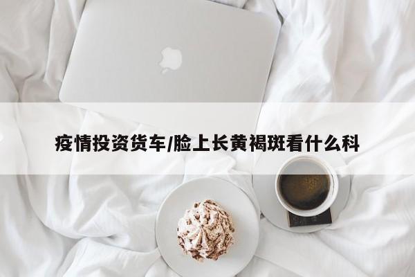 疫情投资货车/脸上长黄褐斑看什么科