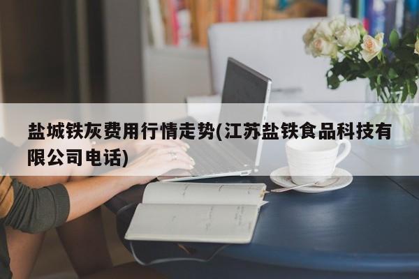 盐城铁灰费用行情走势(江苏盐铁食品科技有限公司电话)
