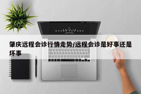 肇庆远程会诊行情走势/远程会诊是好事还是坏事