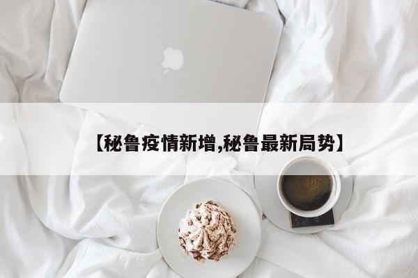 【秘鲁疫情新增,秘鲁最新局势】
