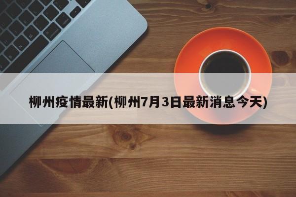 柳州疫情最新(柳州7月3日最新消息今天)